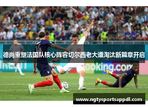 德尚重塑法国队核心阵容切尔西老大遭淘汰新篇章开启