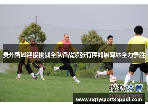 贵州智诚迎接挑战全队备战紧张有序如履薄冰全力争胜