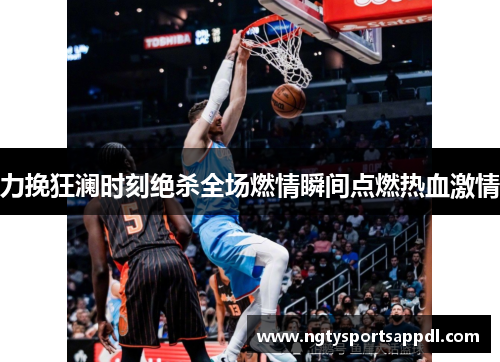力挽狂澜时刻绝杀全场燃情瞬间点燃热血激情