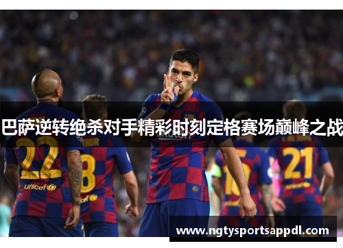 巴萨逆转绝杀对手精彩时刻定格赛场巅峰之战