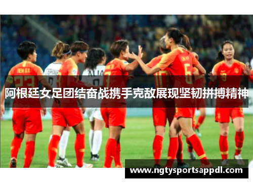 阿根廷女足团结奋战携手克敌展现坚韧拼搏精神