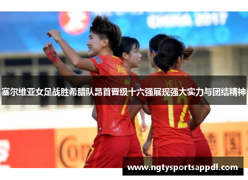 塞尔维亚女足战胜希腊队昂首晋级十六强展现强大实力与团结精神