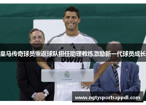 皇马传奇球员重返球队担任助理教练激励新一代球员成长