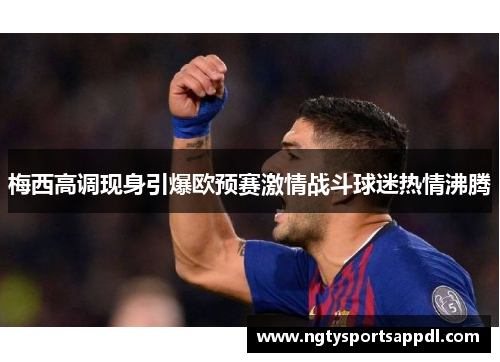 梅西高调现身引爆欧预赛激情战斗球迷热情沸腾