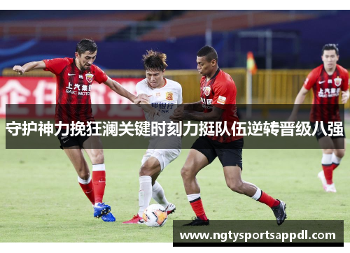 守护神力挽狂澜关键时刻力挺队伍逆转晋级八强