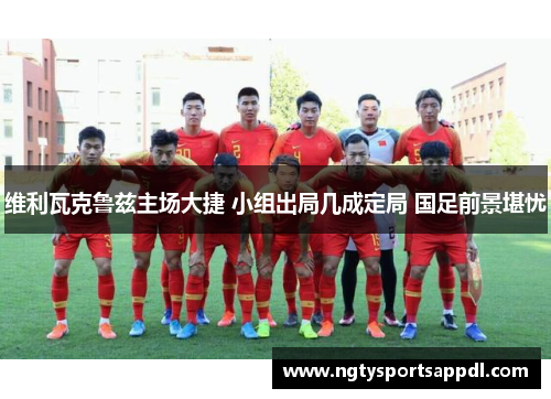 维利瓦克鲁兹主场大捷 小组出局几成定局 国足前景堪忧