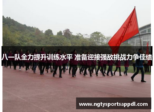 八一队全力提升训练水平 准备迎接强敌挑战力争佳绩